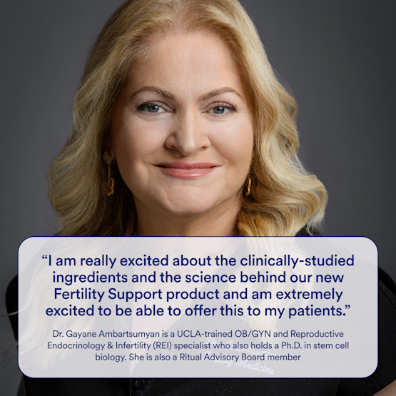 Headshot of Dr. Gayane Ambartsumyan with the following quote: "I am really excited about the clinically-studied ingredients and the science behind our new Fertility Support product and am extremely excited to be able to offer this to my patients." Dr. Gayane Ambartsumyan os a Ritual Advisory Board Member and is a UCLA-trained OB/GYN and REI specialist who also holds a Ph.D. in stem cell biology.